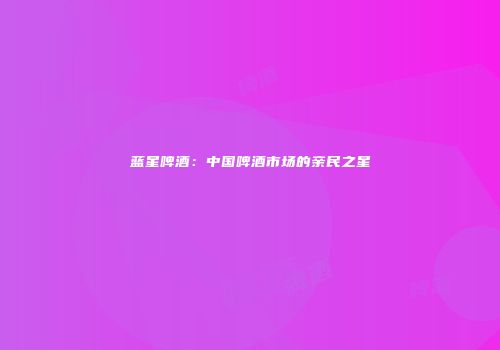 蓝星啤酒：中国啤酒市场的亲民之星