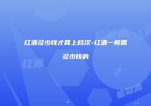 红酒多少钱才算上档次-红酒一般喝多少钱的