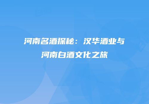 河南名酒探秘：汉华酒业与河南白酒文化之旅