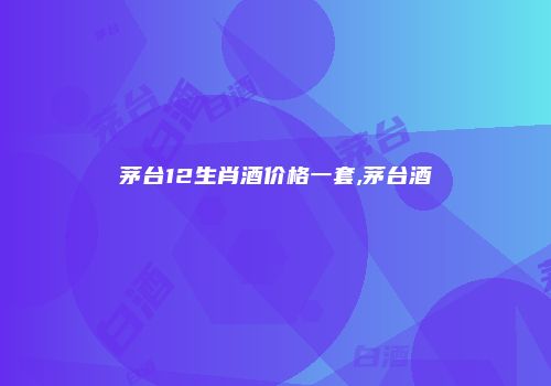 茅台12生肖酒价格一套,茅台酒