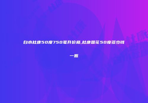 白水杜康50度750毫升价格,杜康国花50度多少钱一瓶