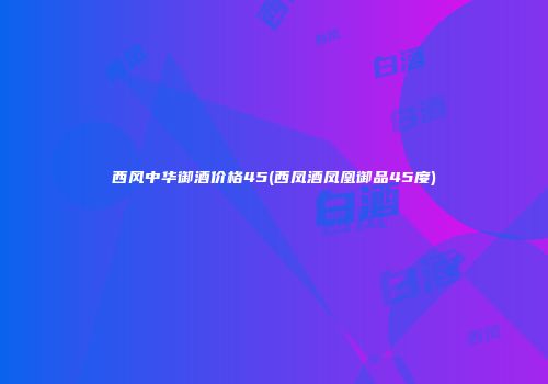 西风中华御酒价格45(西凤酒凤凰御品45度)