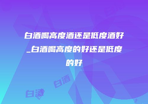 白酒喝高度酒还是低度酒好_白酒喝高度的好还是低度的好