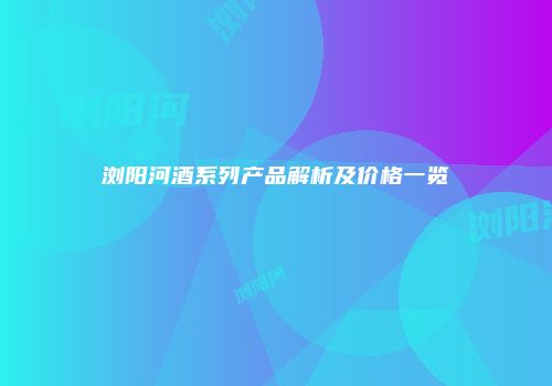 浏阳河酒系列产品解析及价格一览