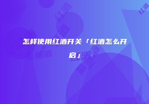 怎样使用红酒开关「红酒怎么开启」