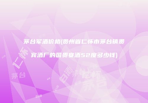 茅台军酒价格(贵州省仁怀市茅台镇贵宾酒厂的国贵宴酒52度多少钱)