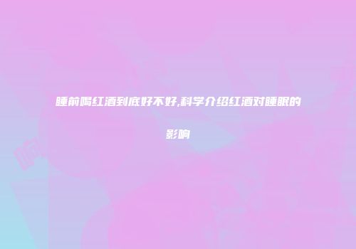 睡前喝红酒到底好不好,科学介绍红酒对睡眠的影响