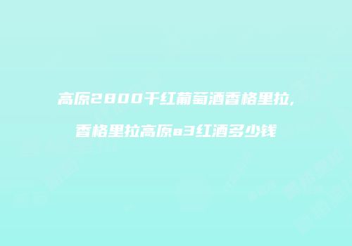 高原2800干红葡萄酒香格里拉,香格里拉高原a3红酒多少钱