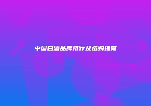 中国白酒品牌排行及选购指南