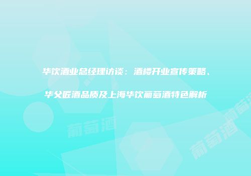 华饮酒业总经理访谈：酒楼开业宣传策略、华父匠酒品质及上海华饮葡萄酒特色解析