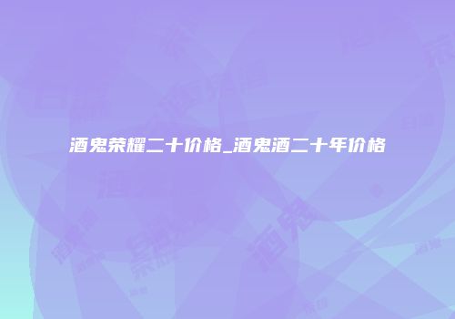 酒鬼荣耀二十价格_酒鬼酒二十年价格