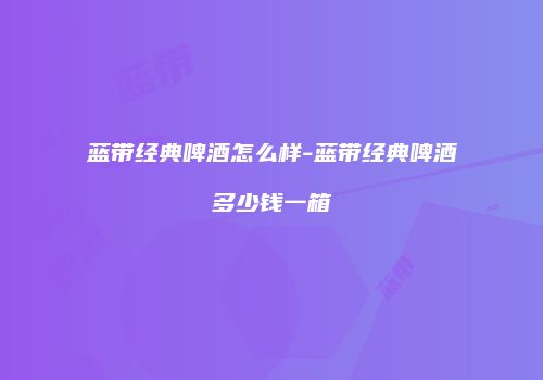 蓝带经典啤酒怎么样-蓝带经典啤酒多少钱一箱