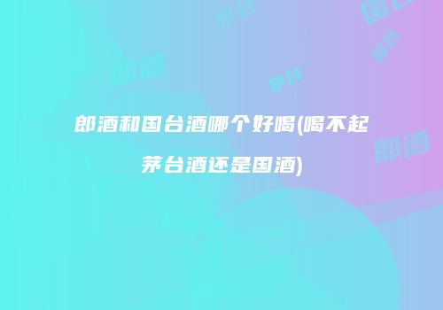 郎酒和国台酒哪个好喝(喝不起茅台酒还是国酒)