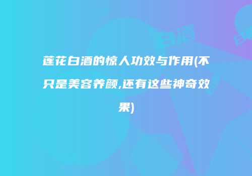 莲花白酒的惊人功效与作用(不只是美容养颜,还有这些神奇效果)