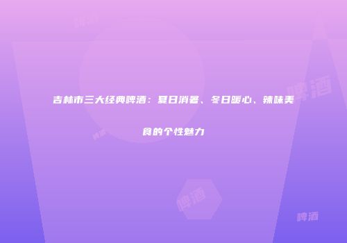 吉林市三大经典啤酒：夏日消暑、冬日暖心、辣味美食的个性魅力