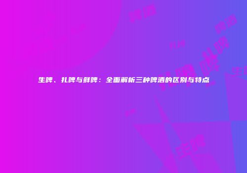 生啤、扎啤与鲜啤：全面解析三种啤酒的区别与特点
