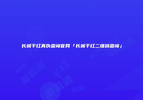 长城干红真伪查询官网「长城干红二维码查询」