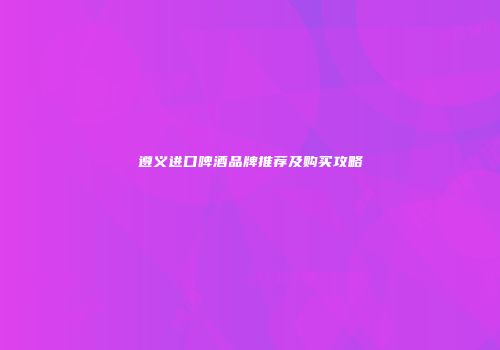 遵义进口啤酒品牌推荐及购买攻略
