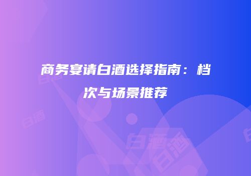 商务宴请白酒选择指南：档次与场景推荐