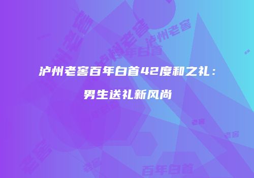 泸州老窖百年白首42度和之礼：男生送礼新风尚