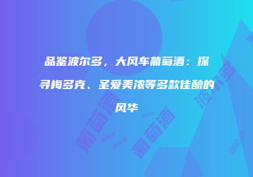 品鉴波尔多，大风车葡萄酒：探寻梅多克、圣爱美浓等多款佳酿的风华