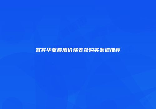 宜宾华夏春酒价格表及购买渠道推荐