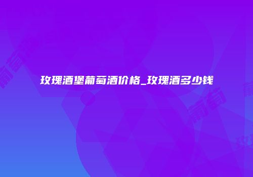 玫瑰酒堡葡萄酒价格_玫瑰酒多少钱