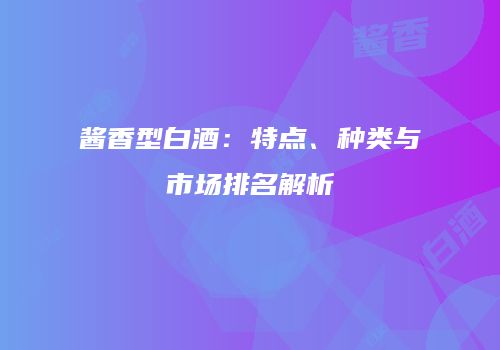 酱香型白酒：特点、种类与市场排名解析