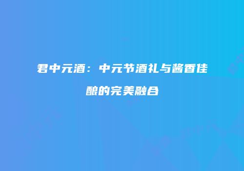 君中元酒：中元节酒礼与酱香佳酿的完美融合