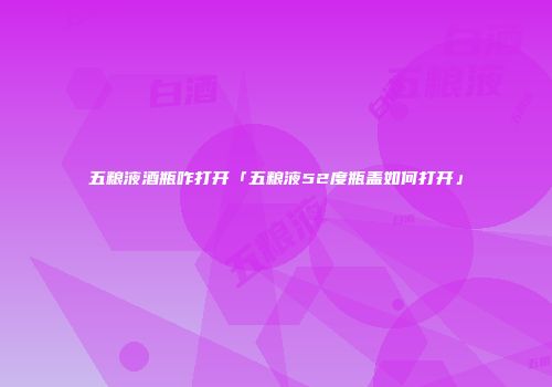 五粮液酒瓶咋打开「五粮液52度瓶盖如何打开」
