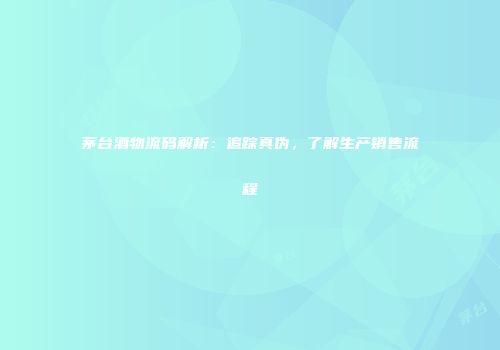 茅台酒物流码解析：追踪真伪，了解生产销售流程