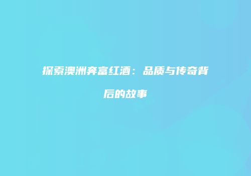 探索澳洲奔富红酒：品质与传奇背后的故事