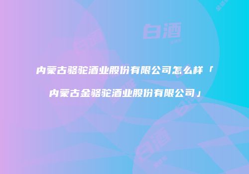 内蒙古骆驼酒业股份有限公司怎么样「内蒙古金骆驼酒业股份有限公司」
