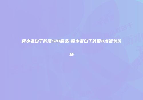衡水老白干啤酒518精品-衡水老白干啤酒8度罐装价格