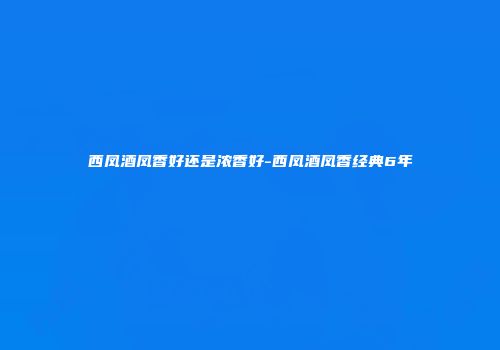 西凤酒凤香好还是浓香好-西凤酒凤香经典6年