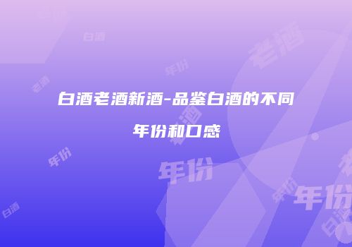 白酒老酒新酒-品鉴白酒的不同年份和口感