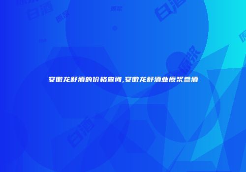 安徽龙舒酒的价格查询,安徽龙舒酒业原浆参酒