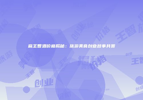 麻王智酒价格揭秘：旅游美食创业故事共赏