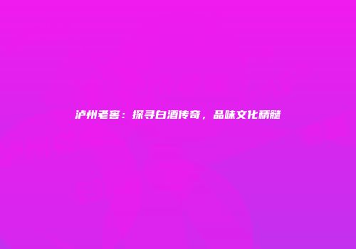 泸州老窖：探寻白酒传奇，品味文化精髓
