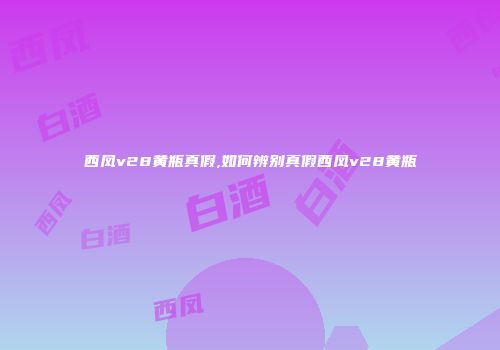 西凤v28黄瓶真假,如何辨别真假西凤v28黄瓶