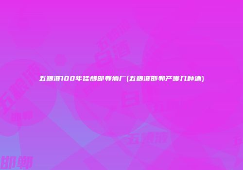 五粮液100年佳酿邯郸酒厂(五粮液邯郸产哪几种酒)