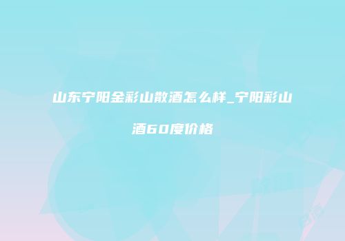 山东宁阳金彩山散酒怎么样_宁阳彩山酒60度价格