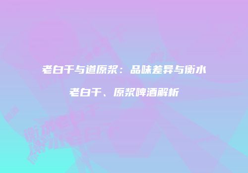 老白干与道原浆：品味差异与衡水老白干、原浆啤酒解析