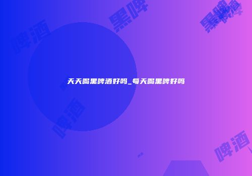 天天喝黑啤酒好吗_每天喝黑啤好吗