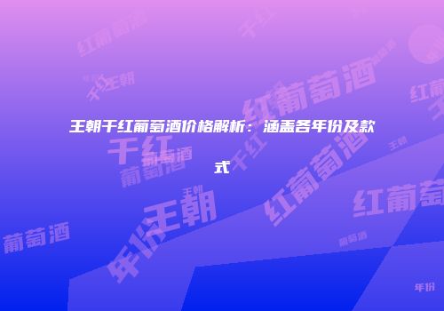 王朝干红葡萄酒价格解析：涵盖各年份及款式