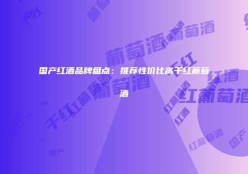 国产红酒品牌盘点：推荐性价比高干红葡萄酒