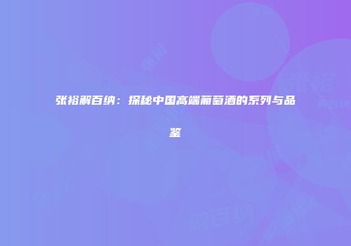 张裕解百纳：探秘中国高端葡萄酒的系列与品鉴
