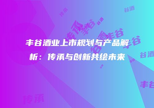 丰谷酒业上市规划与产品解析：传承与创新共绘未来