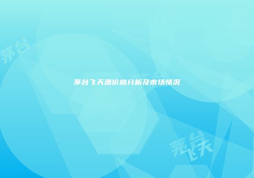 茅台飞天酒价格分析及市场情况