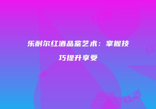乐耐尔红酒品鉴艺术：掌握技巧提升享受